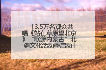 3.5万名观众共唱《站在草原望北京》“歌游内蒙古”北疆文化活动季启动