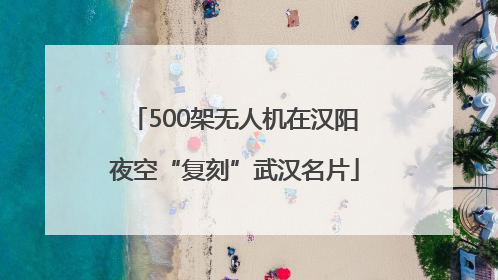 500架无人机在汉阳夜空“复刻”武汉名片