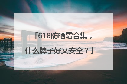 618防晒霜合集，什么牌子好又安全？