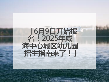 6月9日开始报名！2025年威海中心城区幼儿园招生指南来了！