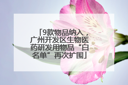 9款物品纳入，广州开发区生物医药研发用物品“白名单”再次扩围